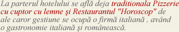 La parterul hotelului se afla deja traditionala Pizzerie cu cuptor cu lemne si Restaurantul " Horoscop" de ale carorr gestiune se ocupa o firma italiana , avand o gastronomie italiana si romaneasca.